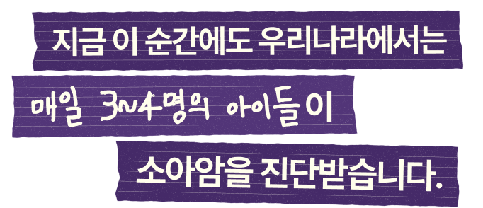 지금 이 순간에도 우리나라에서는 매일 3~4명의 아이들이 소아암을 진단받습니다.