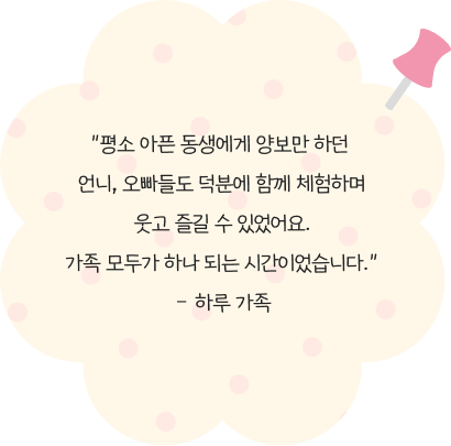 평소 아픈 동생에게 양보만 하던 언니, 오빠들도 덕분에 함께 체험하며웃고 즐길 수 있었어요.가족 모두가 하나 되는 시간이었습니다.– 하루 가족