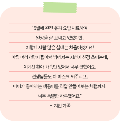 “5월에 완전 유지 요법 치료하며  일상을 잘 보내고 있었지만, 이렇게 사람 많은 실내는 처음이었어요! 아직 머리카락이 짧아서 밖에서는 시선이 신경 쓰이는데, 여기선 환아 가족만 있어서 너무 편했어요. 선생님들도 다 마스크 써주시고, 아이가 좋아하는 색종이를 직접 만들어보는 체험까지! 너무 특별한 하루였어요” – 지민 가족