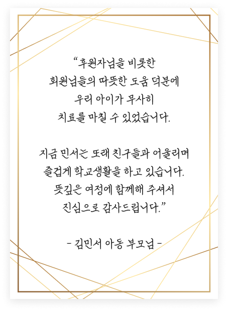 “후원자님을 비롯한 회원님들의 따뜻한 도움 덕분에 우리 아이가 무사히 치료를 마칠 수 있었습니다. 지금 민서는 또래 친구들과 어울리며 즐겁게 학교생활을 하고 있습니다. 뜻깊은 여정에 함께해 주셔서 진심으로 감사드립니다.” - 김민서 아동 부모님 -