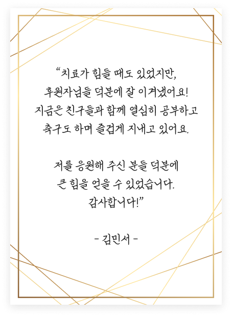 “치료가 힘들 때도 있었지만, 후원자님들 덕분에 잘 이겨냈어요! 지금은 친구들과 함께 열심히 공부하고 축구도 하며 즐겁게 지내고 있어요. 저를 응원해 주신 분들 덕분에 큰 힘을 얻을 수 있었습니다. 감사합니다!” - 김민서 -