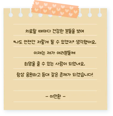 치료할 때마다 건강한 분들을 보며 ‘나도 언젠간 저렇게 될 수 있겠지’ 생각했어요. 이제는 제가 여러분들께  희망을 줄 수 있는 사람이 되었네요.  항상 응원하고 등대 같은 존재가 되겠습니다! - 이민환 -