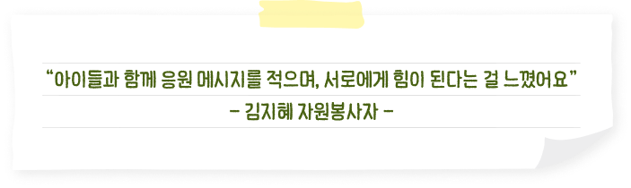 “아이들과 함께 응원 메시지를 적으며, 서로에게 힘이 된다는 걸 느꼈어요” - 김지혜 자원봉사자 -