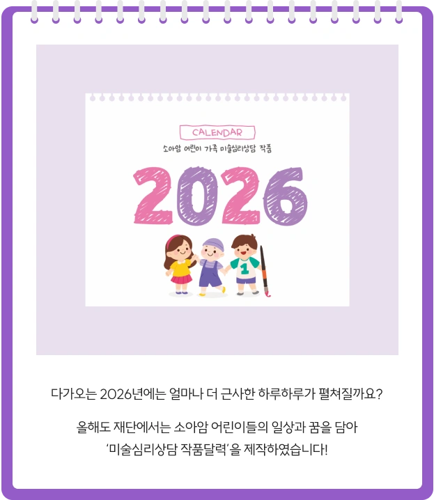 다가오는 2026년에는 얼마나 더 근사한 하루하루가 펼쳐질까요? 올해도 재단에서는 소아암 어린이들의 일상과 꿈을 담아 ‘미술심리상담 작품달력’을 제작하였습니다!