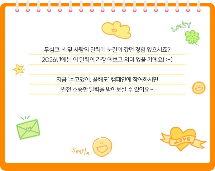 무심코 본 옆 사람의 달력에 눈길이 갔던 경험 있으시죠? 2026년에는 이 달력이 가장 예쁘고 의미 있을 거예요! 지금 ‘수고했어, 올해도’ 캠페인에 참여하시면 완전 소중한 달력을 받아보실 수 있어요~