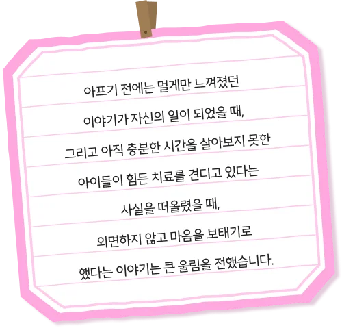 아프기 전에는 멀게만 느껴졌던 이야기가 자신의 일이 되었을 때, 그리고 아직 충분한 시간을 살아보지 못한 아이들이 힘든 치료를 견디고 있다는 사실을 떠올렸을 때, 외면하지 않고 마음을 보태기로 했다는 이야기는 큰 울림을 전했습니다.