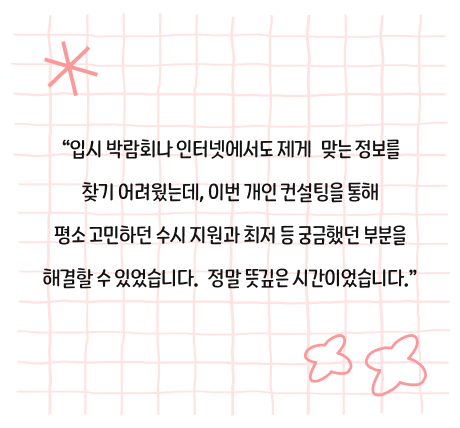 입시 박람회나 인터넷에서도 제게 맞는 정보를 찾기 어려웠는데, 이번 개인 컨설팅을 통해 평소 고민하던 수시 지원과 최저 등 궁금했던 부분을 해결할 수 있었습니다. 정말 뜻깊은 시간이었습니다.