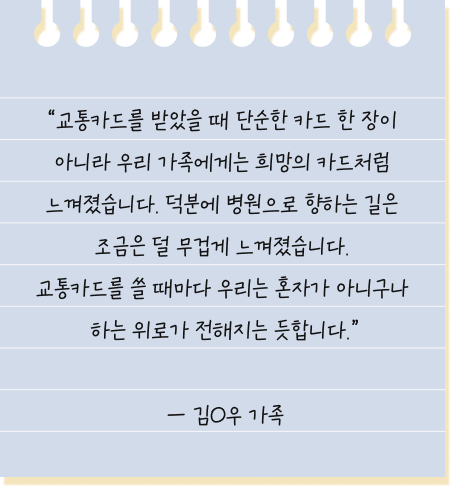 교통카드를 받았을 때 단순한 카드 한 장이 아니라 우리 가족에게는 희망의 카드처럼 느껴졌습니다. 덕분에 병원으로 향하는 길은 조금은 덜 무겁게 느껴졌습니다. 교통카드를 쓸 때마다 우리는 혼자가 아니구나 하는 위로가 전해지는 듯합니다. — 김O우 환아 가족