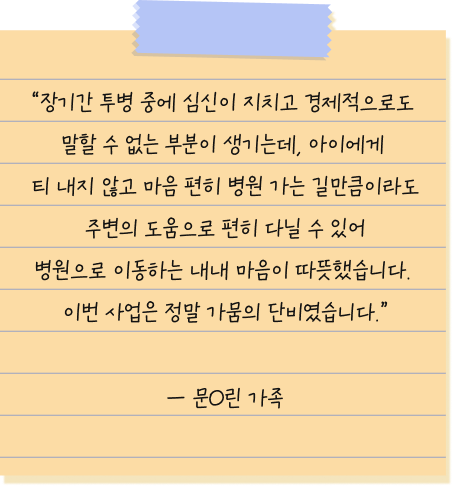 장기간 투병 중에 심신이 지치고 경제적으로도 말할 수 없는 부분이 생기는데, 아이에게 티 내지 않고 마음 편히 병원 가는 길만큼이라도 주변의 도움으로 편히 다닐 수 있어 병원으로 이동하는 내내 마음이 따뜻했습니다. 이번 사업은 정말 가뭄의 단비였습니다. — 문O린 환아 가족