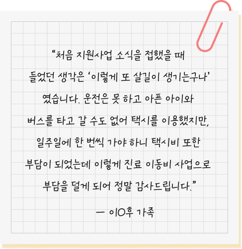 처음 지원사업 소식을 접했을 때 들었던 생각은 ‘이렇게 또 살길이 생기는구나’였습니다. 운전은 못 하고 아픈 아이와 버스를 타고 갈 수도 없어 택시를 이용했지만, 일주일에 한 번씩 가야 하니 택시비 또한 부담이 되었는데 이렇게 진료 이동비 사업으로 부담을 덜게 되어 정말 감사드립니다. — 이O후 환아 가족