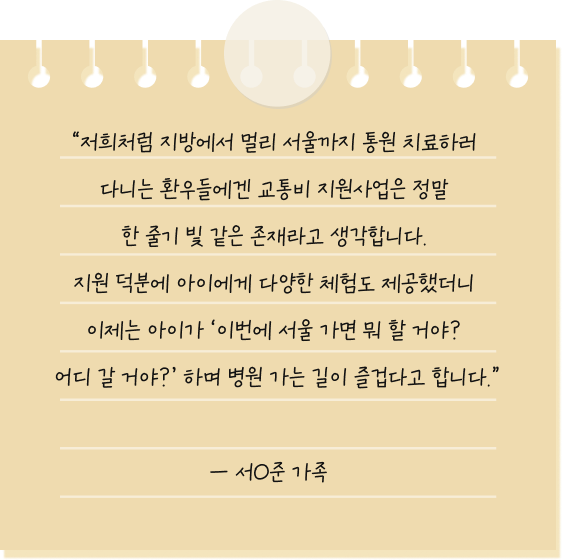 저희처럼 지방에서 멀리 서울까지 통원 치료하러 다니는 환우들에겐 교통비 지원사업은 정말 한 줄기 빛 같은 존재라고 생각합니다. 지원 덕분에 아이에게 다양한 체험도 제공했더니 이제는 아이가 ‘이번에 서울 가면 뭐 할 거야? 어디 갈 거야?’ 하며 병원 가는 길이 즐겁다고 합니다. — 서O준 환아 가족