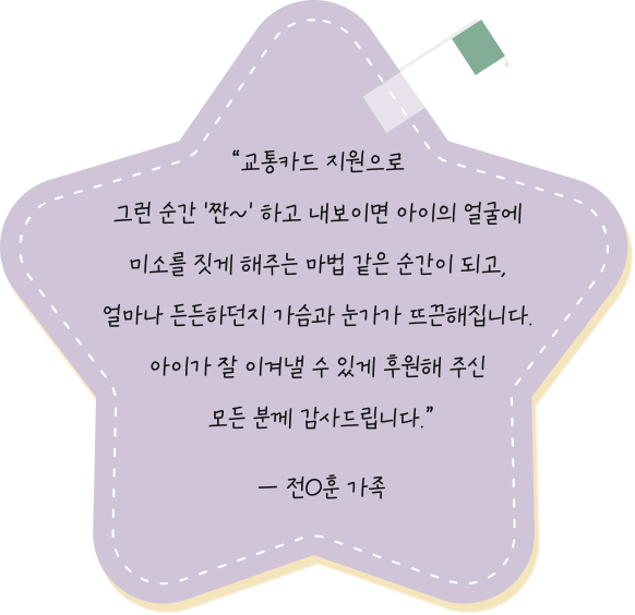 교통카드 지원으로 그런 순간 '짠~' 하고 내보이면 아이의 얼굴에 미소를 짓게 해주는 마법 같은 순간이 되고, 얼마나 든든하던지 가슴과 눈가가 뜨끈해집니다. 아이가 잘 이겨낼 수 있게 후원해 주신 모든 분께 감사드립니다. — 서O준 환아 가족